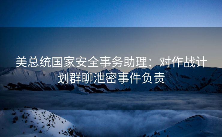 美总统国家安全事务助理：对作战计划群聊泄密事件负责