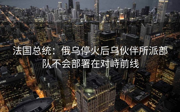 法国总统：俄乌停火后乌伙伴所派部队不会部署在对峙前线