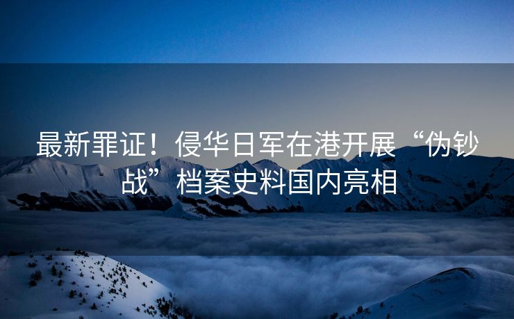 最新罪证！侵华日军在港开展“伪钞战”档案史料国内亮相