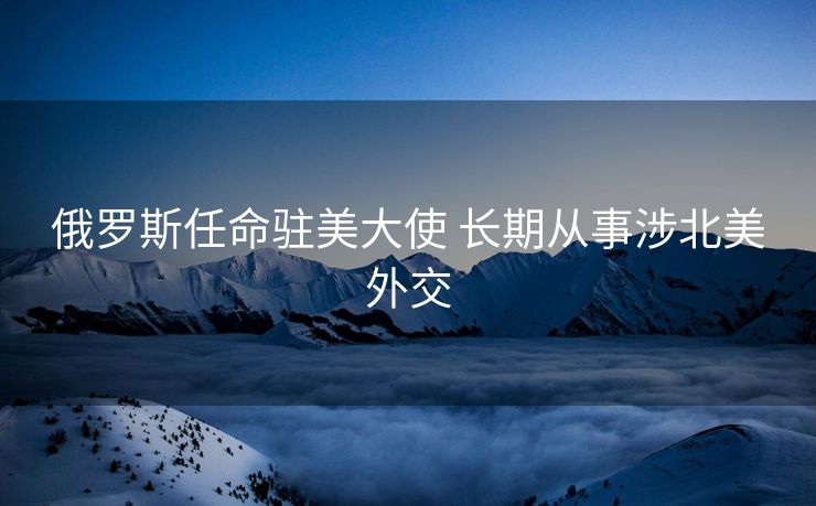 俄罗斯任命驻美大使 长期从事涉北美外交