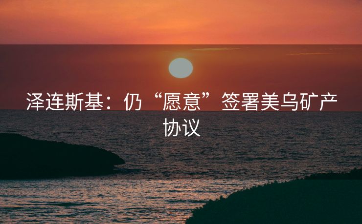 泽连斯基：仍“愿意”签署美乌矿产协议
