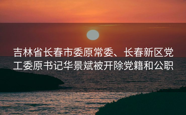 吉林省长春市委原常委、长春新区党工委原书记华景斌被开除党籍和公职