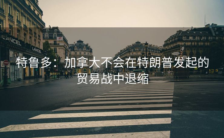 特鲁多：加拿大不会在特朗普发起的贸易战中退缩