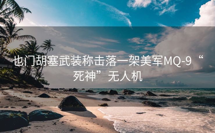 也门胡塞武装称击落一架美军MQ-9“死神”无人机