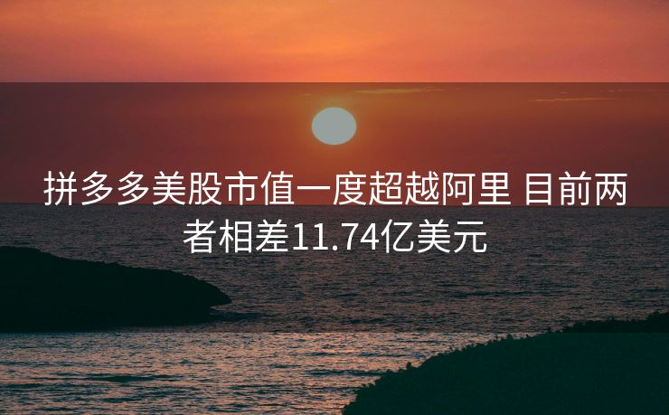 拼多多美股市值一度超越阿里 目前两者相差11.74亿美元