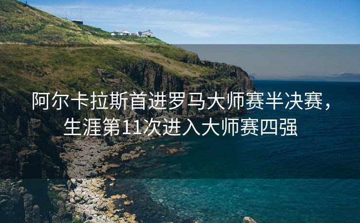 阿尔卡拉斯首进罗马大师赛半决赛，生涯第11次进入大师赛四强
