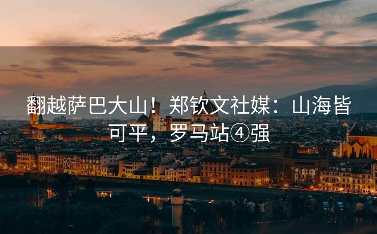 翻越萨巴大山！郑钦文社媒：山海皆可平，罗马站④强