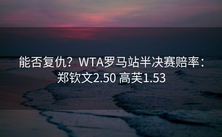 能否复仇？WTA罗马站半决赛赔率：郑钦文2.50 高芙1.53