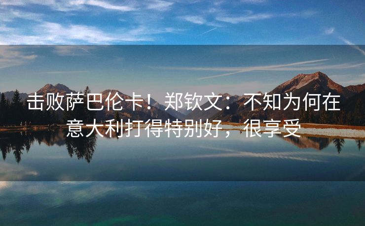 击败萨巴伦卡！郑钦文：不知为何在意大利打得特别好，很享受