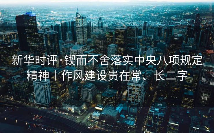 新华时评·锲而不舍落实中央八项规定精神丨作风建设贵在常、长二字