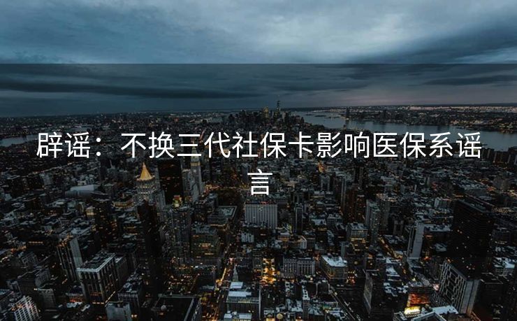 辟谣：不换三代社保卡影响医保系谣言