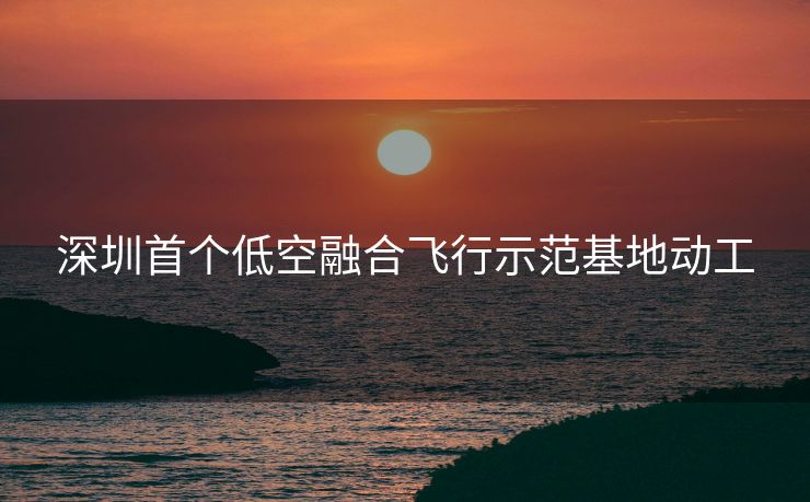深圳首个低空融合飞行示范基地动工