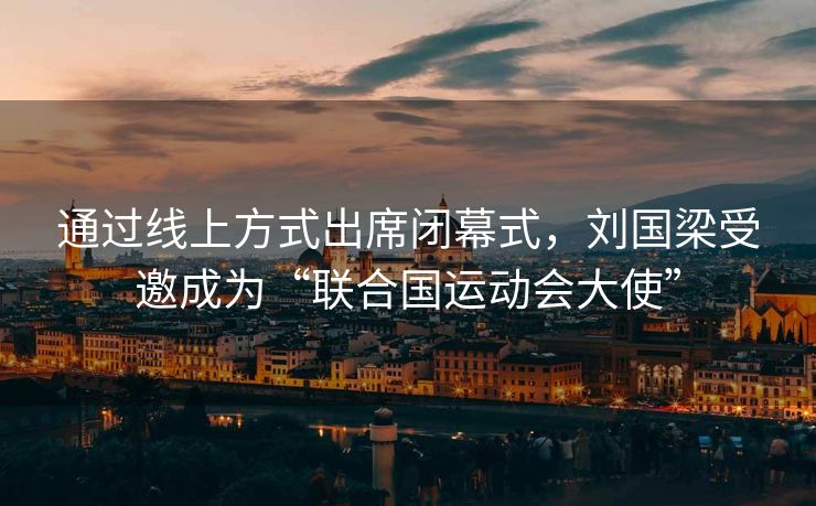 通过线上方式出席闭幕式，刘国梁受邀成为“联合国运动会大使”