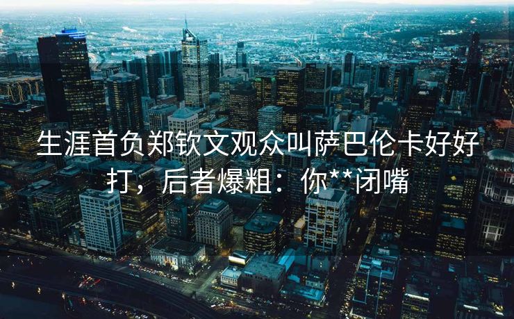 生涯首负郑钦文观众叫萨巴伦卡好好打，后者爆粗：你**闭嘴