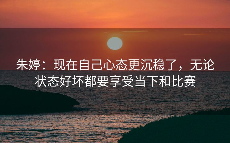 朱婷：现在自己心态更沉稳了，无论状态好坏都要享受当下和比赛