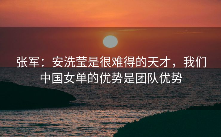 张军：安洗莹是很难得的天才，我们中国女单的优势是团队优势