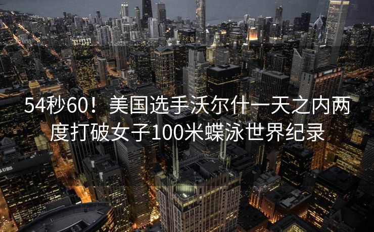 54秒60！美国选手沃尔什一天之内两度打破女子100米蝶泳世界纪录