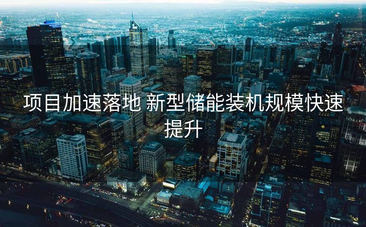 项目加速落地 新型储能装机规模快速提升