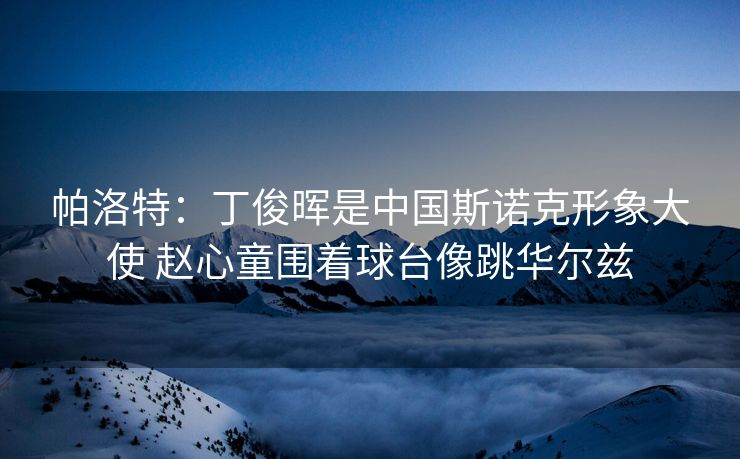 帕洛特：丁俊晖是中国斯诺克形象大使 赵心童围着球台像跳华尔兹