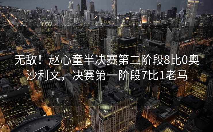 无敌！赵心童半决赛第二阶段8比0奥沙利文，决赛第一阶段7比1老马
