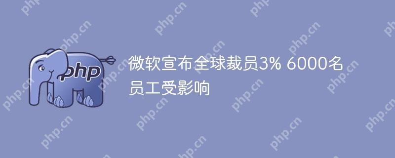 微软宣布全球裁员3% 6000名员工受影响