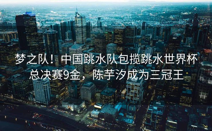 梦之队！中国跳水队包揽跳水世界杯总决赛9金，陈芋汐成为三冠王