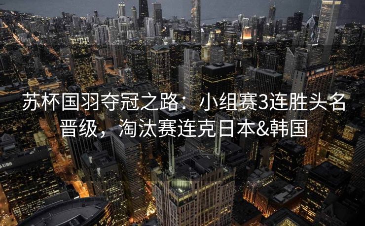 苏杯国羽夺冠之路：小组赛3连胜头名晋级，淘汰赛连克日本&韩国