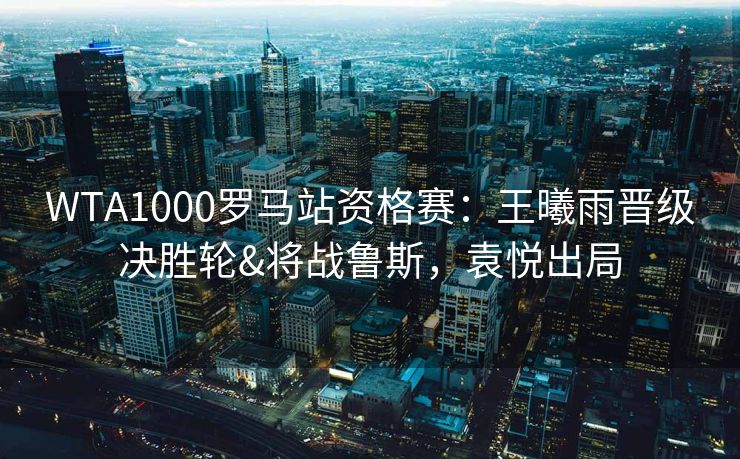 WTA1000罗马站资格赛：王曦雨晋级决胜轮&将战鲁斯，袁悦出局