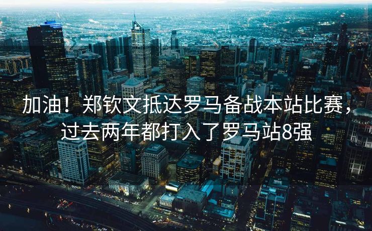 加油！郑钦文抵达罗马备战本站比赛，过去两年都打入了罗马站8强