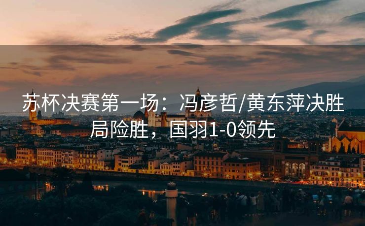 苏杯决赛第一场：冯彦哲/黄东萍决胜局险胜，国羽1-0领先