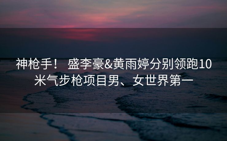 神枪手！ 盛李豪&黄雨婷分别领跑10米气步枪项目男、女世界第一