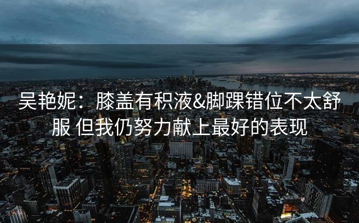 吴艳妮：膝盖有积液&脚踝错位不太舒服 但我仍努力献上最好的表现