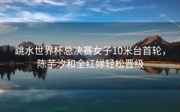 跳水世界杯总决赛女子10米台首轮，陈芋汐和全红婵轻松晋级