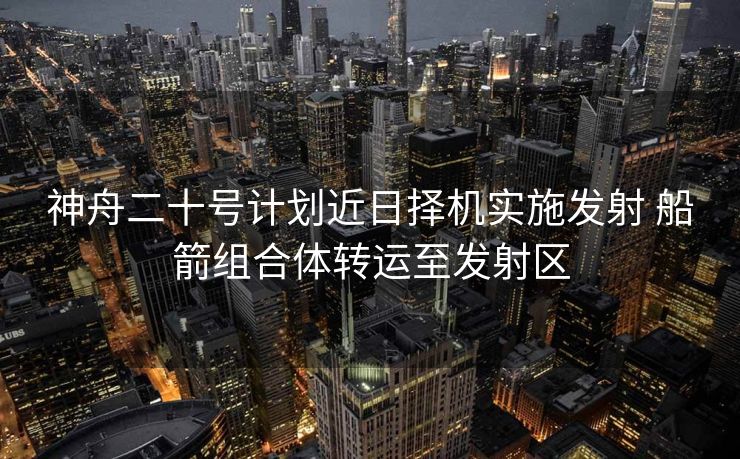 神舟二十号计划近日择机实施发射 船箭组合体转运至发射区