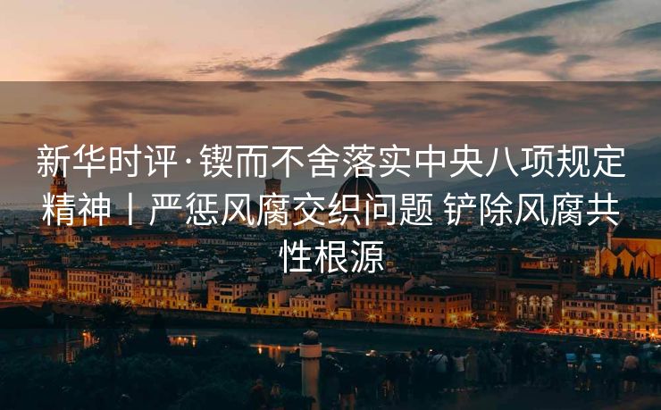 新华时评·锲而不舍落实中央八项规定精神丨严惩风腐交织问题 铲除风腐共性根源