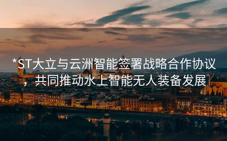 *ST大立与云洲智能签署战略合作协议，共同推动水上智能无人装备发展