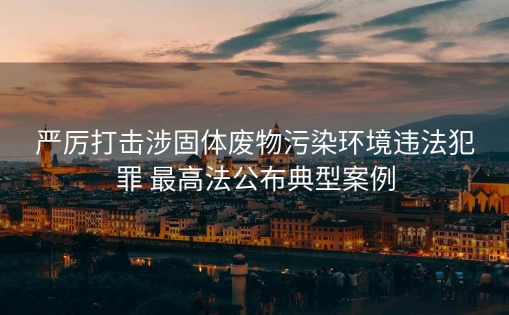 严厉打击涉固体废物污染环境违法犯罪 最高法公布典型案例