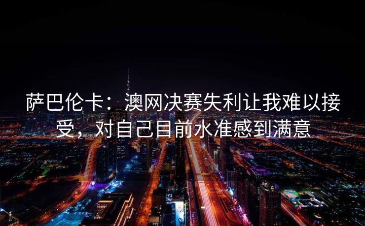 萨巴伦卡：澳网决赛失利让我难以接受，对自己目前水准感到满意