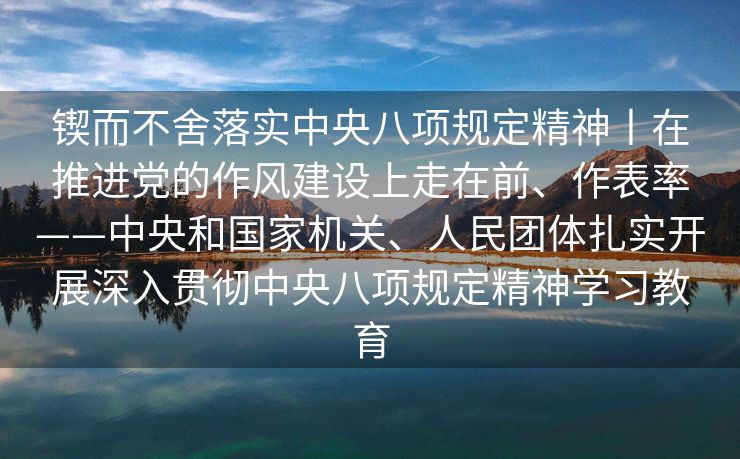 锲而不舍落实中央八项规定精神丨在推进党的作风建设上走在前、作表率——中央和国家机关、人民团体扎实开展深入贯彻中央八项规定精神学习教育