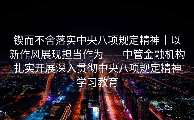 锲而不舍落实中央八项规定精神丨以新作风展现担当作为——中管金融机构扎实开展深入贯彻中央八项规定精神学习教育