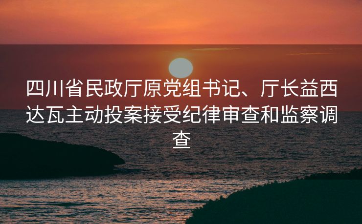 四川省民政厅原党组书记、厅长益西达瓦主动投案接受纪律审查和监察调查