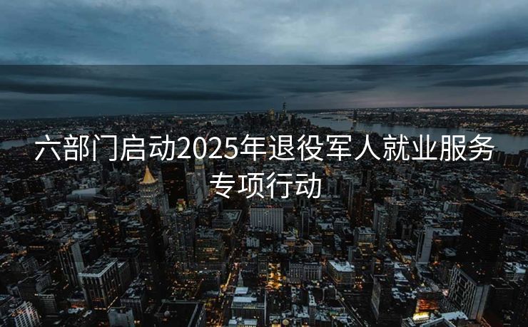 六部门启动2025年退役军人就业服务专项行动
