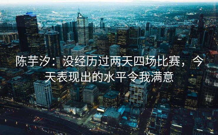 陈芋汐：没经历过两天四场比赛，今天表现出的水平令我满意