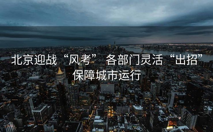 北京迎战“风考” 各部门灵活“出招”保障城市运行