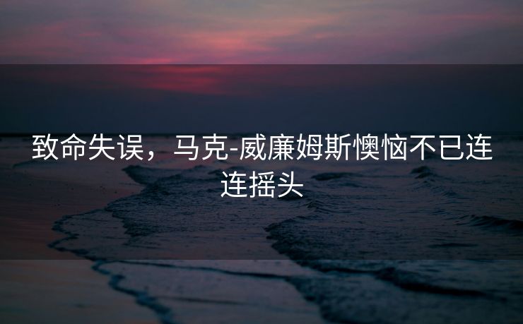 致命失误，马克-威廉姆斯懊恼不已连连摇头