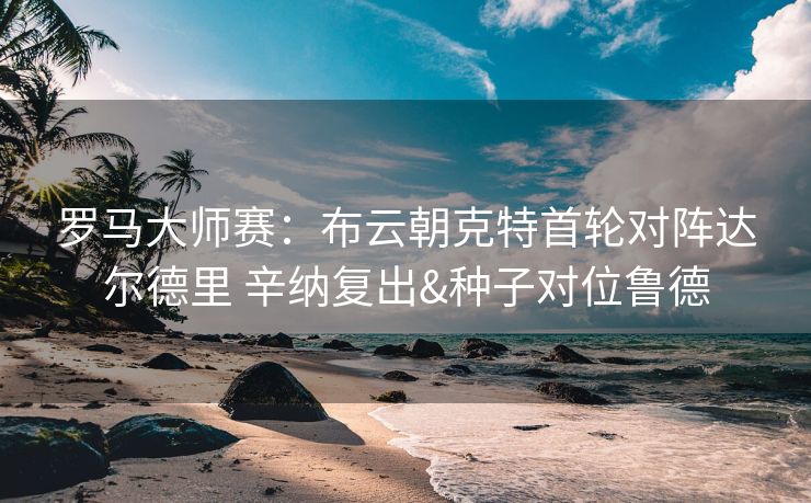 罗马大师赛：布云朝克特首轮对阵达尔德里 辛纳复出&种子对位鲁德