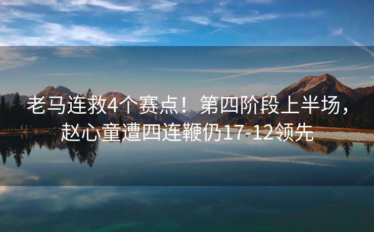 老马连救4个赛点！第四阶段上半场，赵心童遭四连鞭仍17-12领先