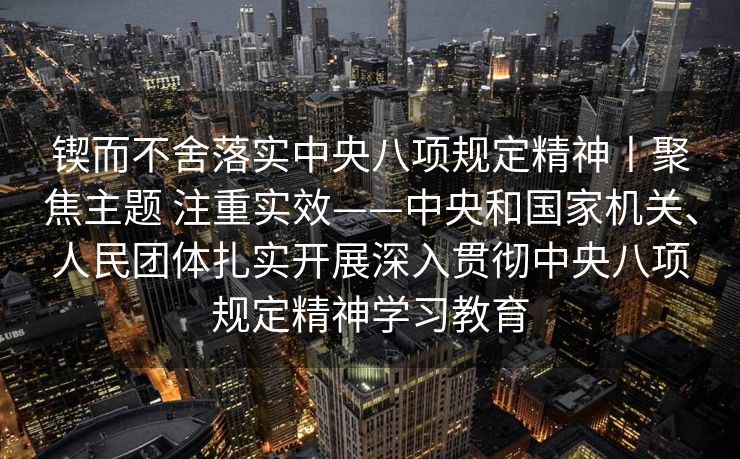 锲而不舍落实中央八项规定精神丨聚焦主题 注重实效——中央和国家机关、人民团体扎实开展深入贯彻中央八项规定精神学习教育