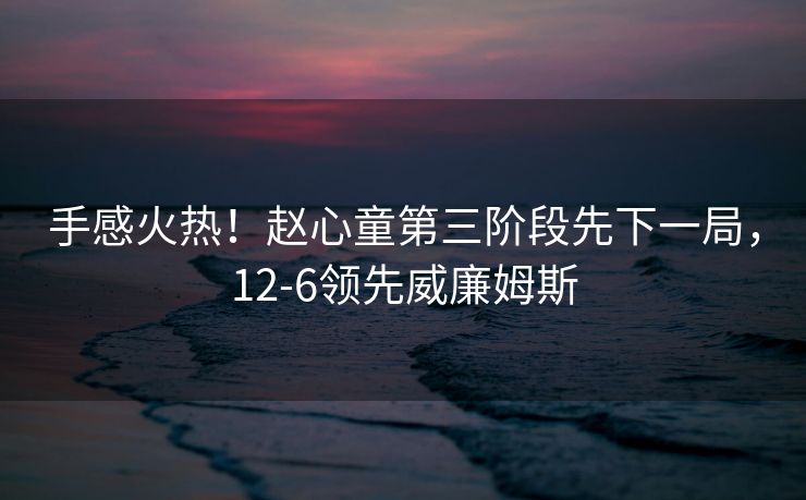 手感火热！赵心童第三阶段先下一局，12-6领先威廉姆斯