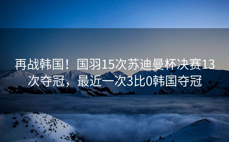 再战韩国！国羽15次苏迪曼杯决赛13次夺冠，最近一次3比0韩国夺冠